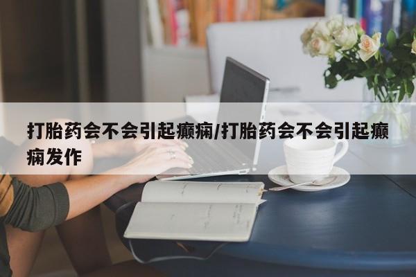 堕胎药网上购买打胎药会不会引起癫痫/打胎药会不会引起癫痫发作