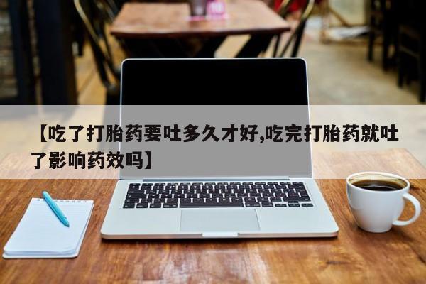 堕胎药网上购买【吃了打胎药要吐多久才好,吃完打胎药就吐了影响药效吗】